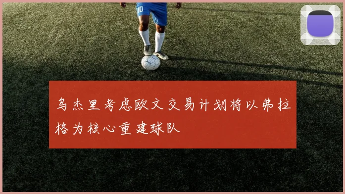 乌杰里考虑欧文交易计划将以弗拉格为核心重建球队