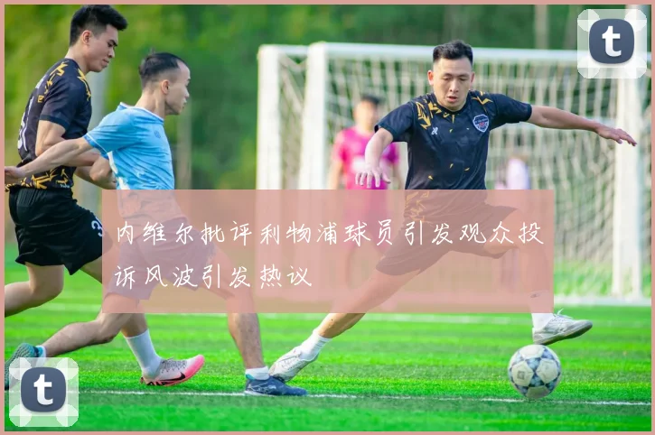 内维尔批评利物浦球员引发观众投诉风波引发热议