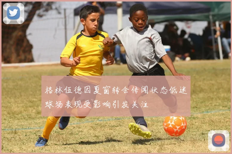 格林伍德因夏窗转会传闻状态低迷球场表现受影响引发关注