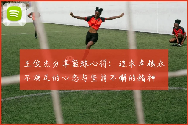 王俊杰分享篮球心得：追求卓越永不满足的心态与坚持不懈的精神