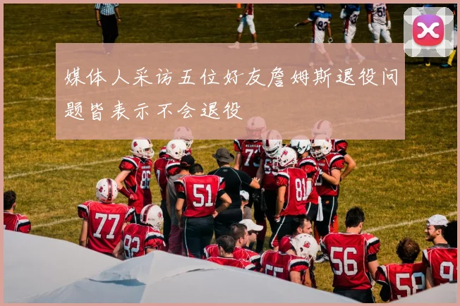 媒体人采访五位好友詹姆斯退役问题皆表示不会退役