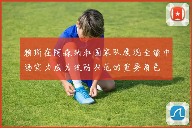 赖斯在阿森纳和国家队展现全能中场实力成为攻防典范的重要角色
