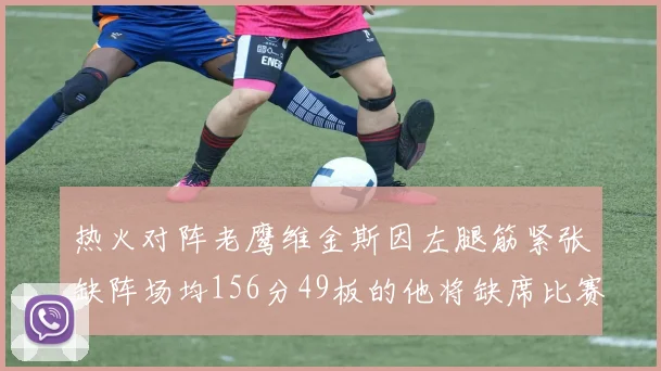 热火对阵老鹰维金斯因左腿筋紧张缺阵场均156分49板的他将缺席比赛