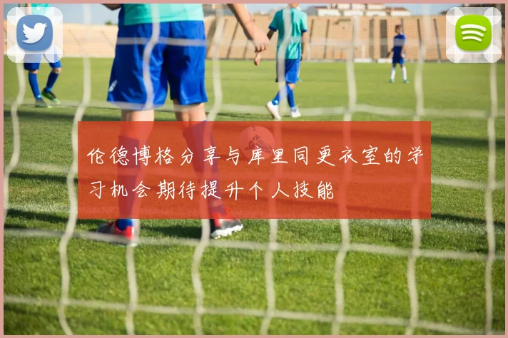 伦德博格分享与库里同更衣室的学习机会期待提升个人技能