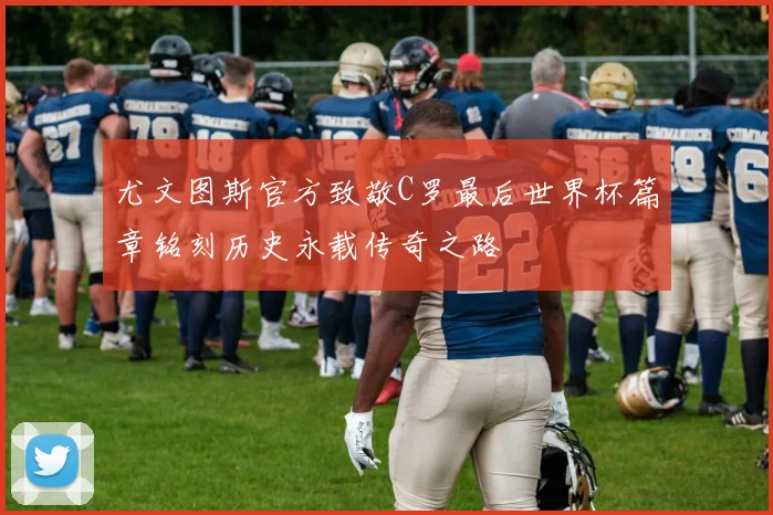 尤文图斯官方致敬C罗最后世界杯篇章铭刻历史永载传奇之路