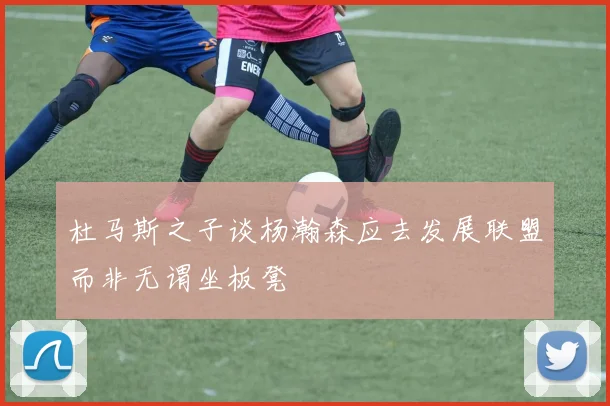 杜马斯之子谈杨瀚森应去发展联盟而非无谓坐板凳