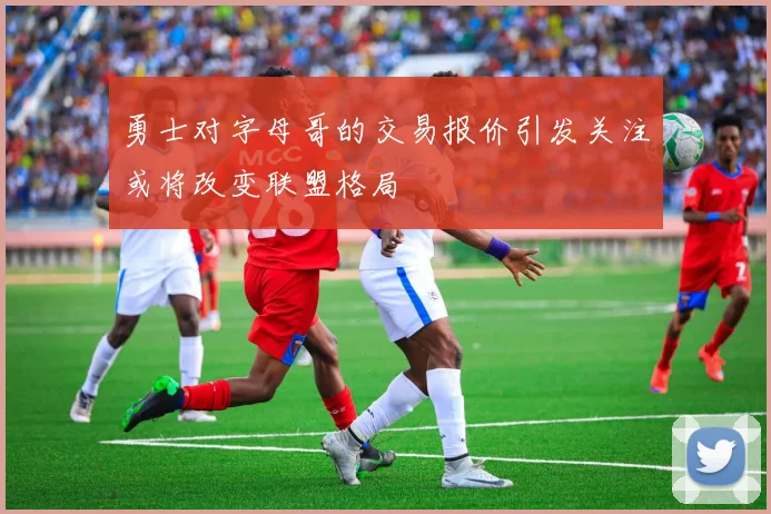 勇士对字母哥的交易报价引发关注或将改变联盟格局