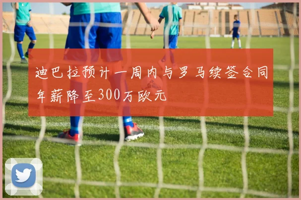 迪巴拉预计一周内与罗马续签合同年薪降至300万欧元