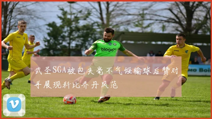 武圣SGA被包夹毫不气馁输球后赞对手展现科比乔丹风范
