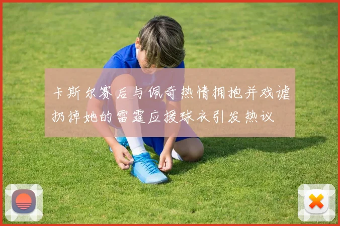 卡斯尔赛后与佩奇热情拥抱并戏谑扔掉她的雷霆应援球衣引发热议