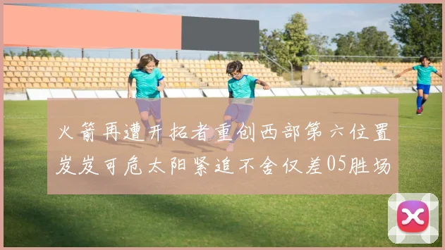 火箭再遭开拓者重创西部第六位置岌岌可危太阳紧追不舍仅差05胜场