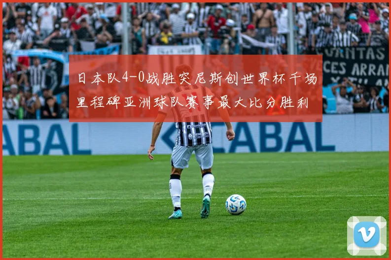 日本队4-0战胜突尼斯创世界杯千场里程碑亚洲球队赛事最大比分胜利
