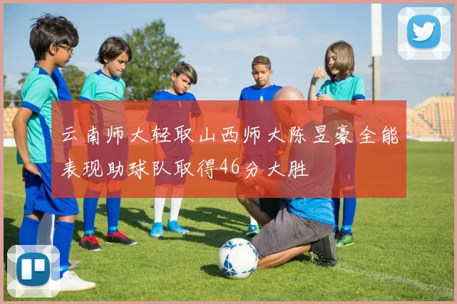 云南师大轻取山西师大陈昱豪全能表现助球队取得46分大胜