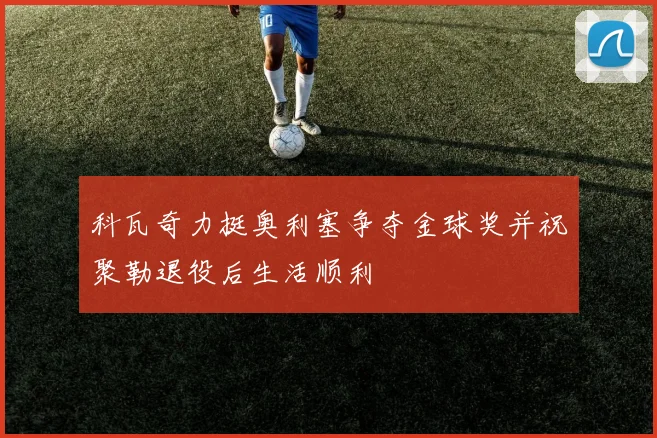 科瓦奇力挺奥利塞争夺金球奖并祝聚勒退役后生活顺利