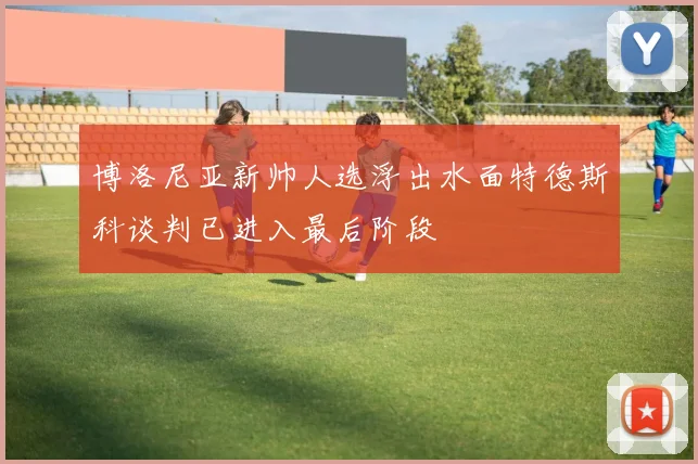 博洛尼亚新帅人选浮出水面特德斯科谈判已进入最后阶段