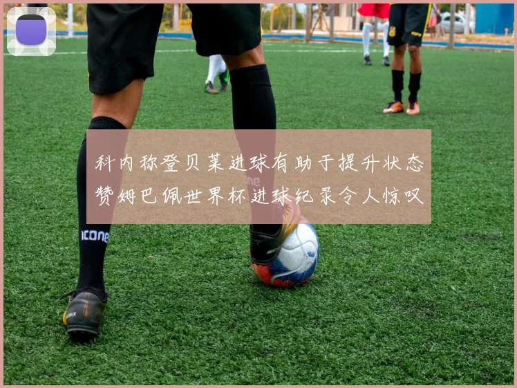 科内称登贝莱进球有助于提升状态赞姆巴佩世界杯进球纪录令人惊叹