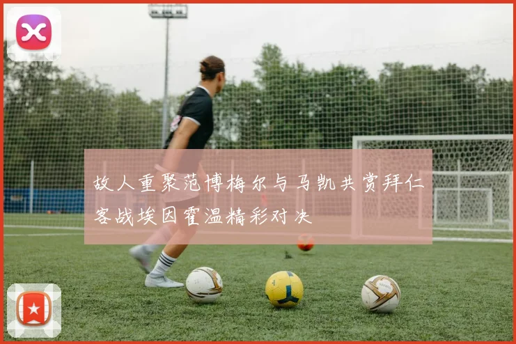 故人重聚范博梅尔与马凯共赏拜仁客战埃因霍温精彩对决