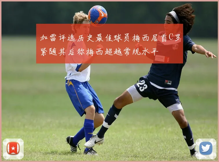 加雷评选历史最佳球员梅西居首C罗紧随其后称梅西超越常规水平